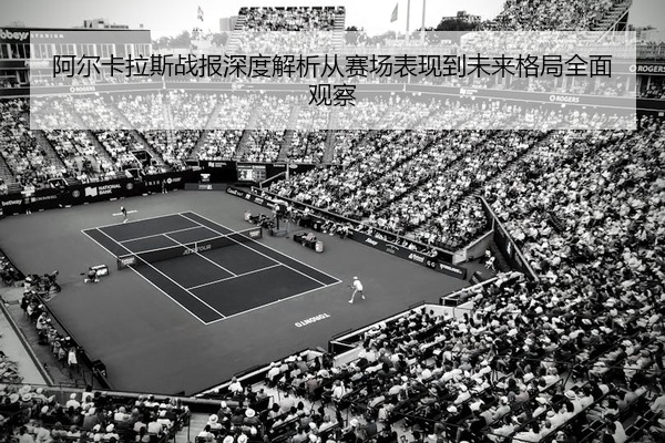 阿尔卡拉斯战报深度解析从赛场表现到未来格局全面观察